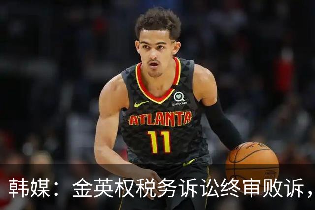 韩媒：金英权税务诉讼终审败诉，被追缴效力恒大期间417万元税款